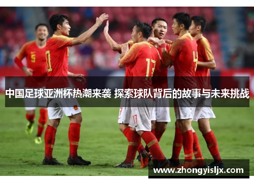 中国足球亚洲杯热潮来袭 探索球队背后的故事与未来挑战