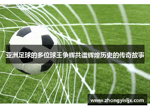 亚洲足球的多位球王争辉共谱辉煌历史的传奇故事
