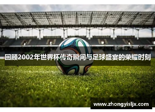 回顾2002年世界杯传奇瞬间与足球盛宴的荣耀时刻